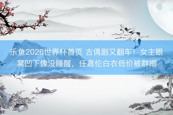 乐鱼2026世界杯首页 古偶剧又翻车！女主眼窝凹下像没睡醒，任嘉伦白衣低价被群嘲