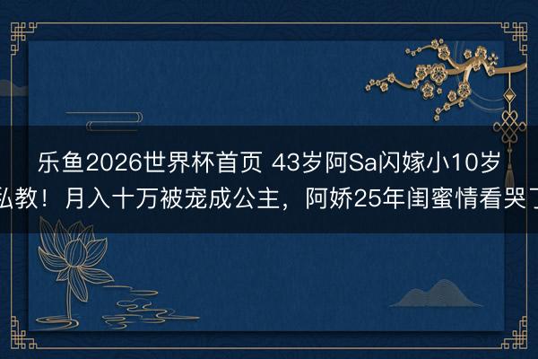 乐鱼2026世界杯首页 43岁阿Sa闪嫁小10岁私教！月入十万被宠成公主，阿娇25年闺蜜情看哭了