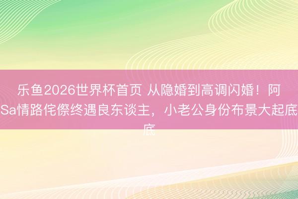 乐鱼2026世界杯首页 从隐婚到高调闪婚！阿Sa情路侘傺终遇良东谈主，小老公身份布景大起底