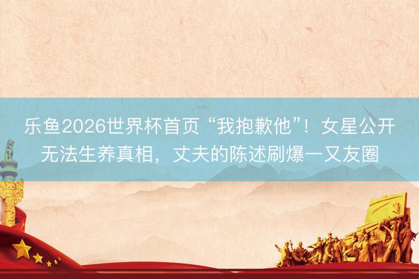 乐鱼2026世界杯首页 “我抱歉他”！女星公开无法生养真相，丈夫的陈述刷爆一又友圈