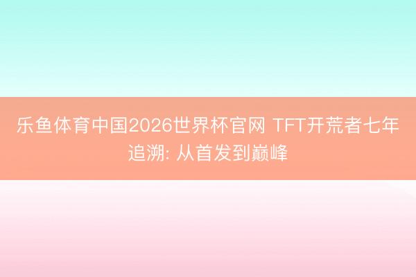乐鱼体育中国2026世界杯官网 TFT开荒者七年追溯: 从首发到巅峰