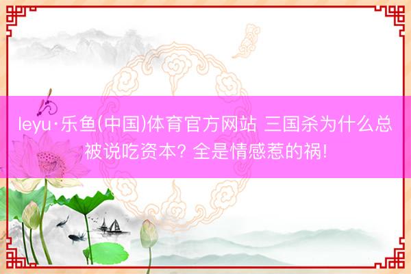 leyu·乐鱼(中国)体育官方网站 三国杀为什么总被说吃资本? 全是情感惹的祸!