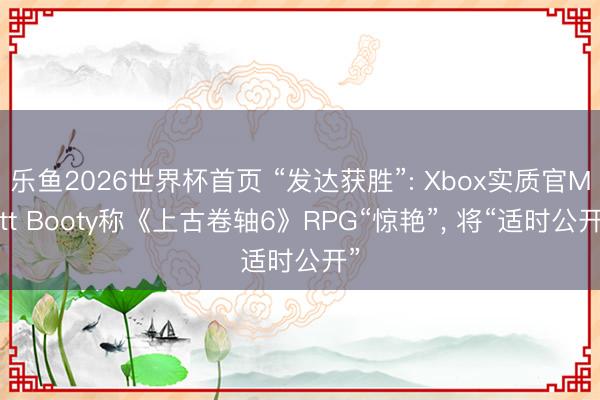 乐鱼2026世界杯首页 “发达获胜”: Xbox实质官Matt Booty称《上古卷轴6》RPG“惊艳”， 将“适时公开”