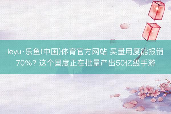 leyu·乐鱼(中国)体育官方网站 买量用度能报销70%? 这个国度正在批量产出50亿级手游