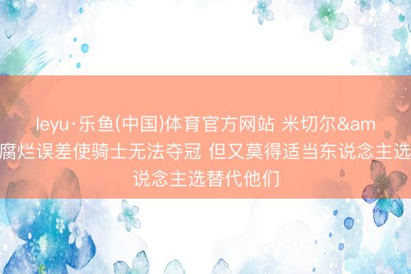 leyu·乐鱼(中国)体育官方网站 米切尔&哈登的腐烂误差使骑士无法夺冠 但又莫得适当东说念主选替代他们