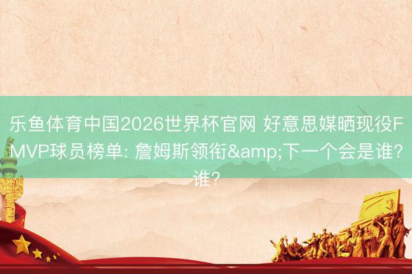 乐鱼体育中国2026世界杯官网 好意思媒晒现役FMVP球员榜单: 詹姆斯领衔&下一个会是谁?