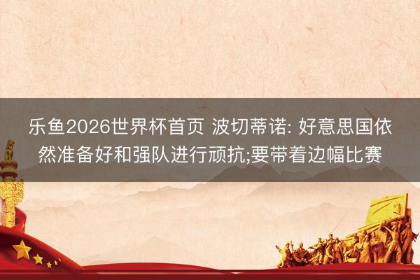 乐鱼2026世界杯首页 波切蒂诺: 好意思国依然准备好和强队进行顽抗;要带着边幅比赛
