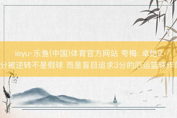 leyu·乐鱼(中国)体育官方网站 夸梅: 卓绝29分被逆转不是假球 而是盲目追求3分的厄运篮球作风
