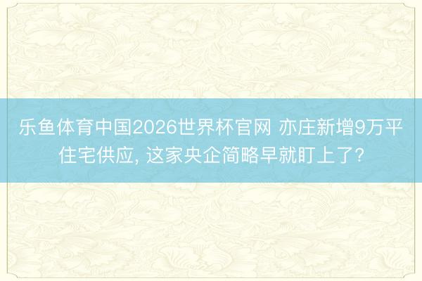 乐鱼体育中国2026世界杯官网 亦庄新增9万平住宅供应， 这家央企简略早就盯上了?