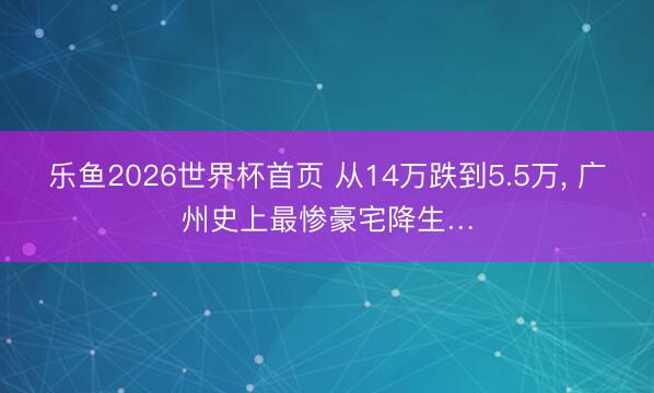 乐鱼2026世界杯首页 从14万跌到5.5万， 广州史上最惨豪宅降生…