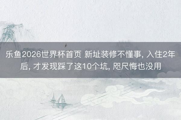 乐鱼2026世界杯首页 新址装修不懂事， 入住2年后， 才发现踩了这10个坑， 咫尺悔也没用