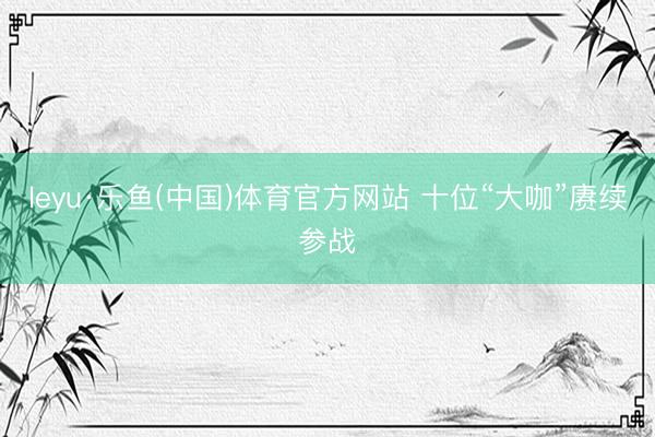 leyu·乐鱼(中国)体育官方网站 十位“大咖”赓续参战