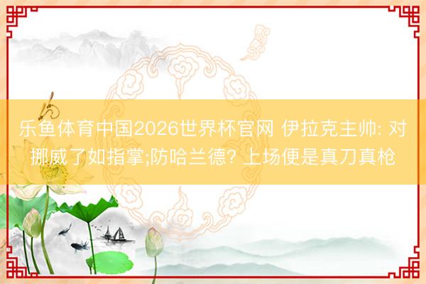 乐鱼体育中国2026世界杯官网 伊拉克主帅: 对挪威了如指掌;防哈兰德? 上场便是真刀真枪