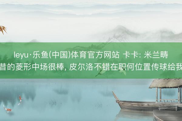 leyu·乐鱼(中国)体育官方网站 卡卡: 米兰畴昔的菱形中场很棒, 皮尔洛不错在职何位置传球给我