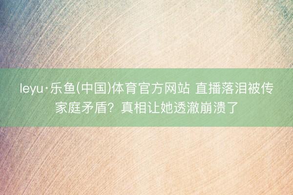 leyu·乐鱼(中国)体育官方网站 直播落泪被传家庭矛盾？真相让她透澈崩溃了