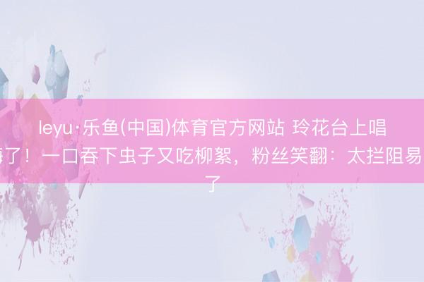 leyu·乐鱼(中国)体育官方网站 玲花台上唱嗨了！一口吞下虫子又吃柳絮，粉丝笑翻：太拦阻易了