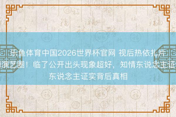 乐鱼体育中国2026世界杯官网 视后热依扎片刻文书暂别演艺圈！临了公开出头现象超好，知情东说念主证实背后真相