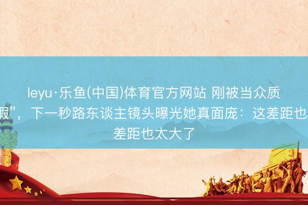 leyu·乐鱼(中国)体育官方网站 刚被当众质疑“造假”，下一秒路东谈主镜头曝光她真面庞：这差距也太大了