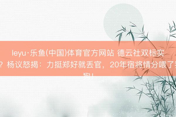 leyu·乐鱼(中国)体育官方网站 德云社双标实锤？杨议怒揭：力挺郑好就丢官，20年宿将情分喂了狗！