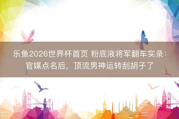 乐鱼2026世界杯首页 粉底液将军翻车实录：官媒点名后，顶流男神运转刮胡子了