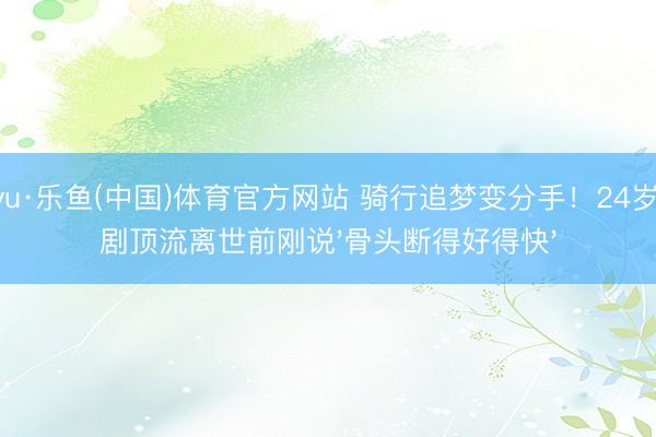 leyu·乐鱼(中国)体育官方网站 骑行追梦变分手!24岁短剧顶流离世前刚说'骨头断得好得快'