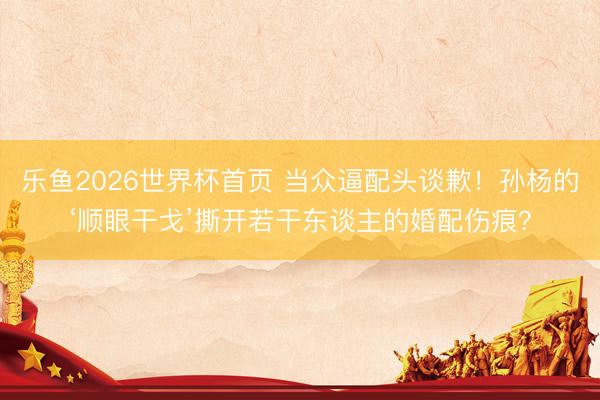 乐鱼2026世界杯首页 当众逼配头谈歉！孙杨的‘顺眼干戈’撕开若干东谈主的婚配伤痕？