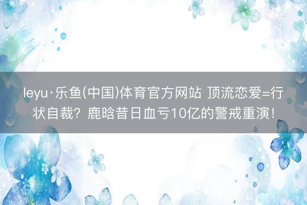 leyu·乐鱼(中国)体育官方网站 顶流恋爱=行状自裁？鹿晗昔日血亏10亿的警戒重演！