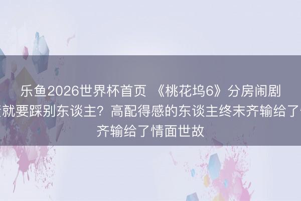 乐鱼2026世界杯首页 《桃花坞6》分房闹剧:要职责就要踩别东谈主?高配得感的东谈主终末齐输给了情面世故