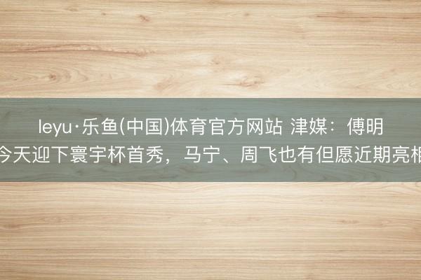 leyu·乐鱼(中国)体育官方网站 津媒：傅明今天迎下寰宇杯首秀，马宁、周飞也有但愿近期亮相
