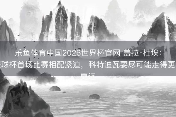 乐鱼体育中国2026世界杯官网 盖拉·杜埃：寰球杯首场比赛相配紧迫，科特迪瓦要尽可能走得更远