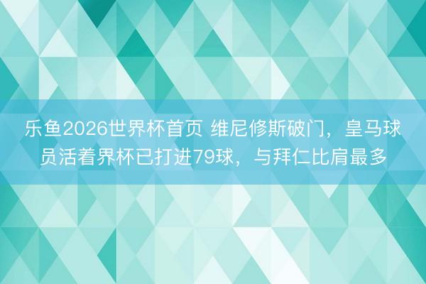乐鱼2026世界杯首页 维尼修斯破门，皇马球员活着界杯已打进79球，与拜仁比肩最多