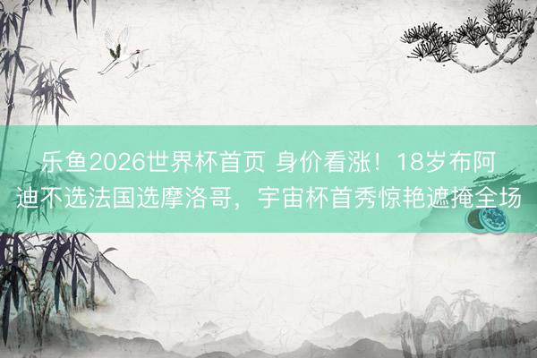 乐鱼2026世界杯首页 身价看涨！18岁布阿迪不选法国选摩洛哥，宇宙杯首秀惊艳遮掩全场