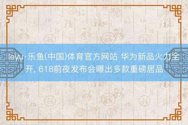 leyu·乐鱼(中国)体育官方网站 华为新品火力全开， 618前夜发布会曝出多款重磅居品