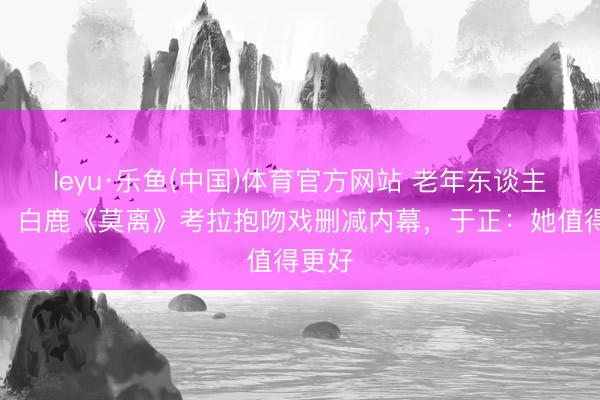 leyu·乐鱼(中国)体育官方网站 老年东谈主泪目！白鹿《莫离》考拉抱吻戏删减内幕，于正：她值得更好
