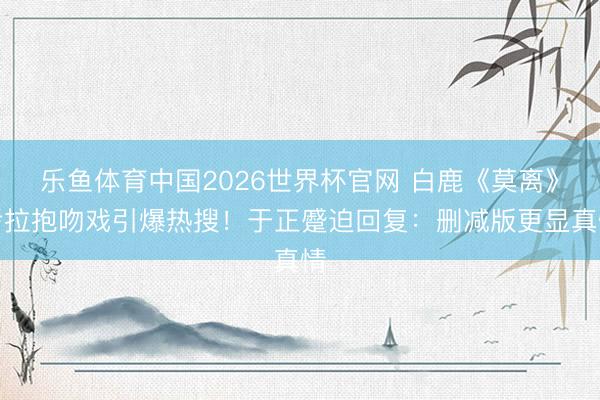 乐鱼体育中国2026世界杯官网 白鹿《莫离》考拉抱吻戏引爆热搜！于正蹙迫回复：删减版更显真情