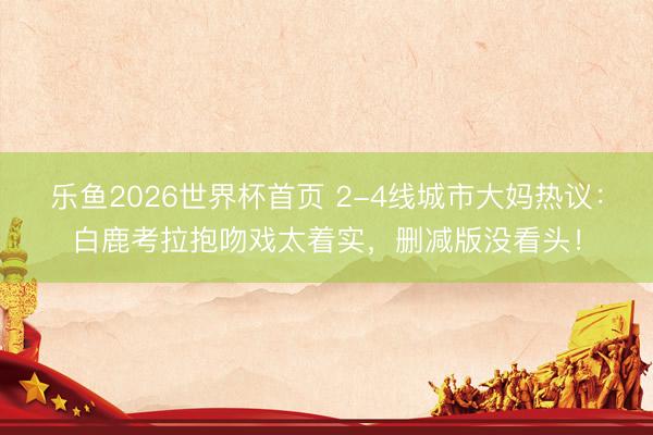 乐鱼2026世界杯首页 2-4线城市大妈热议：白鹿考拉抱吻戏太着实，删减版没看头！