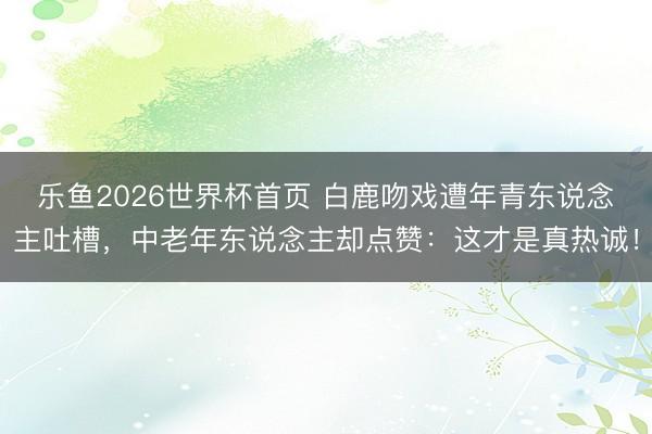 乐鱼2026世界杯首页 白鹿吻戏遭年青东说念主吐槽，中老年东说念主却点赞：这才是真热诚！