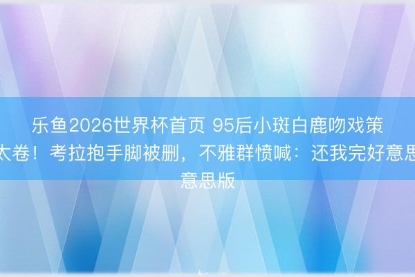 乐鱼2026世界杯首页 95后小斑白鹿吻戏策划太卷！考拉抱手脚被删，不雅群愤喊：还我完好意思版