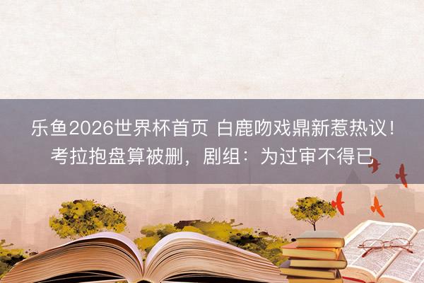 乐鱼2026世界杯首页 白鹿吻戏鼎新惹热议！考拉抱盘算被删，剧组：为过审不得已