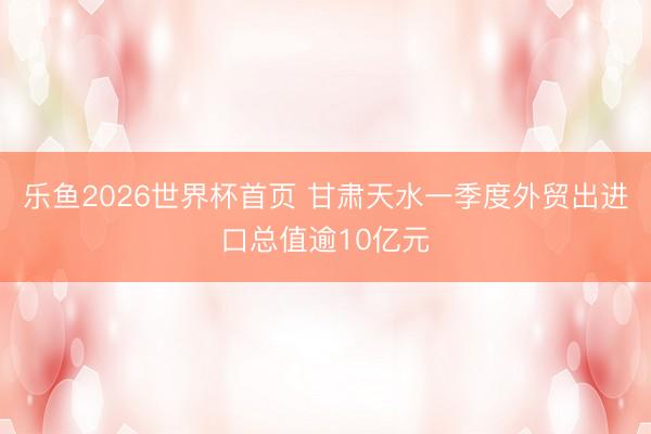 乐鱼2026世界杯首页 甘肃天水一季度外贸出进口总值逾10亿元