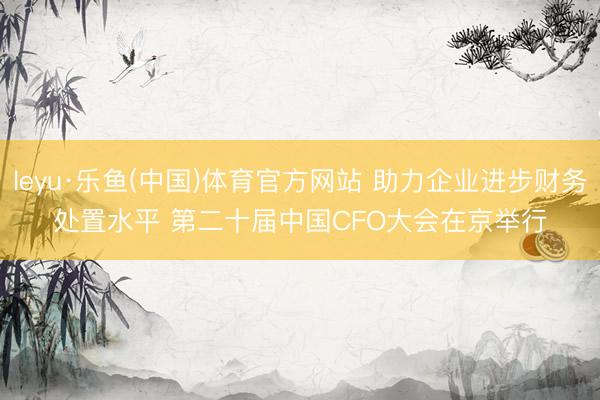 leyu·乐鱼(中国)体育官方网站 助力企业进步财务处置水平 第二十届中国CFO大会在京举行