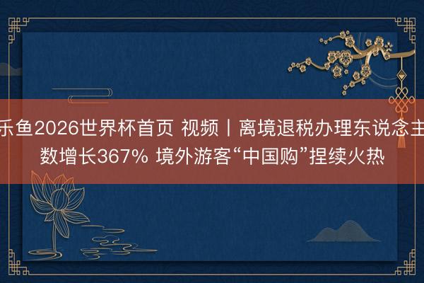 乐鱼2026世界杯首页 视频丨离境退税办理东说念主数增长367% 境外游客“中国购”捏续火热