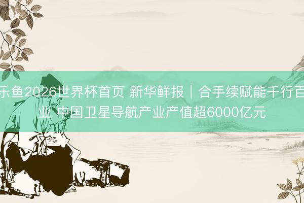 乐鱼2026世界杯首页 新华鲜报｜合手续赋能千行百业 中国卫星导航产业产值超6000亿元