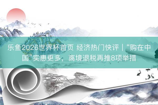 乐鱼2026世界杯首页 经济热门快评｜“购在中国”实惠更多，离境退税再推8项举措