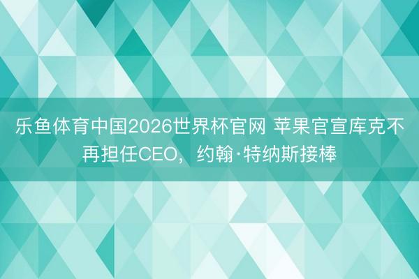 乐鱼体育中国2026世界杯官网 苹果官宣库克不再担任CEO，约翰·特纳斯接棒