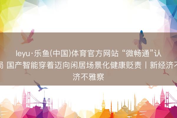 leyu·乐鱼(中国)体育官方网站 “微畅通”认识破局 国产智能穿着迈向闲居场景化健康贬责丨新经济不雅察