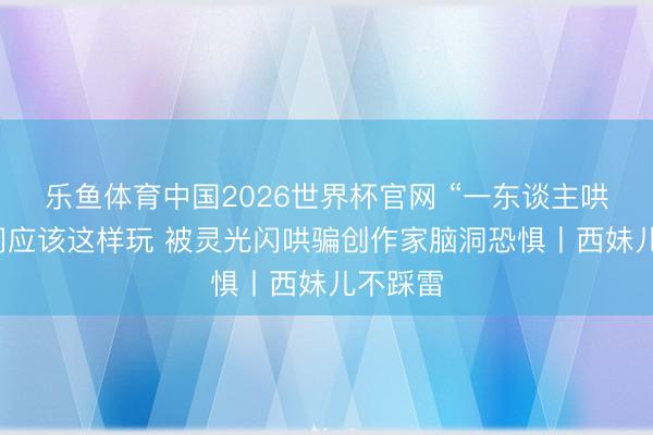 乐鱼体育中国2026世界杯官网 “一东谈主哄骗”时间应该这样玩 被灵光闪哄骗创作家脑洞恐惧丨西妹儿不踩雷
