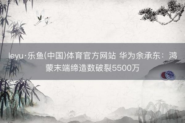 leyu·乐鱼(中国)体育官方网站 华为余承东：鸿蒙末端缔造数破裂5500万