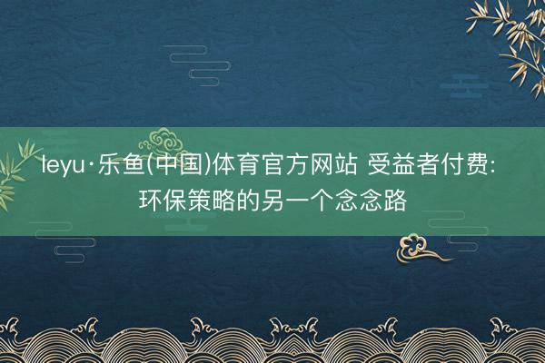 leyu·乐鱼(中国)体育官方网站 受益者付费: 环保策略的另一个念念路