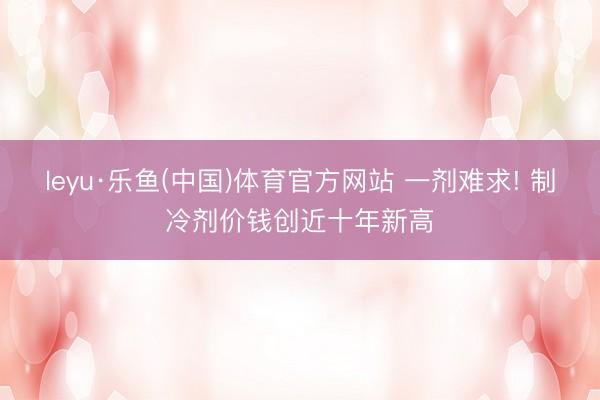 leyu·乐鱼(中国)体育官方网站 一剂难求! 制冷剂价钱创近十年新高